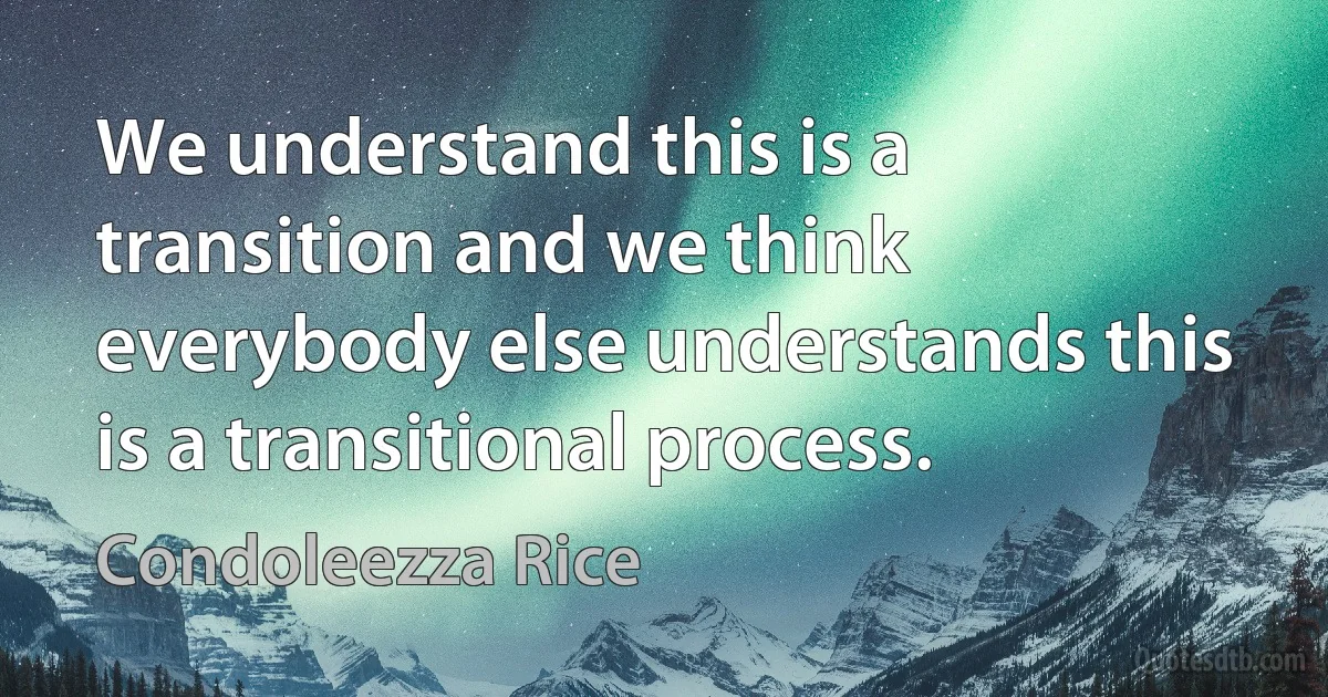 We understand this is a transition and we think everybody else understands this is a transitional process. (Condoleezza Rice)