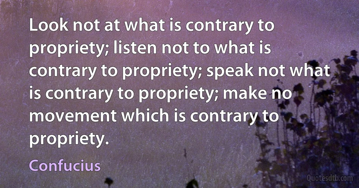 Look not at what is contrary to propriety; listen not to what is contrary to propriety; speak not what is contrary to propriety; make no movement which is contrary to propriety. (Confucius)