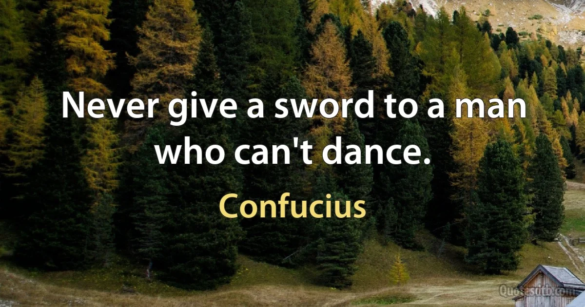 Never give a sword to a man who can't dance. (Confucius)