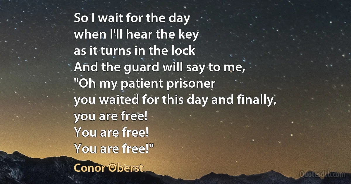 So I wait for the day
when I'll hear the key
as it turns in the lock
And the guard will say to me,
"Oh my patient prisoner
you waited for this day and finally,
you are free!
You are free!
You are free!" (Conor Oberst)