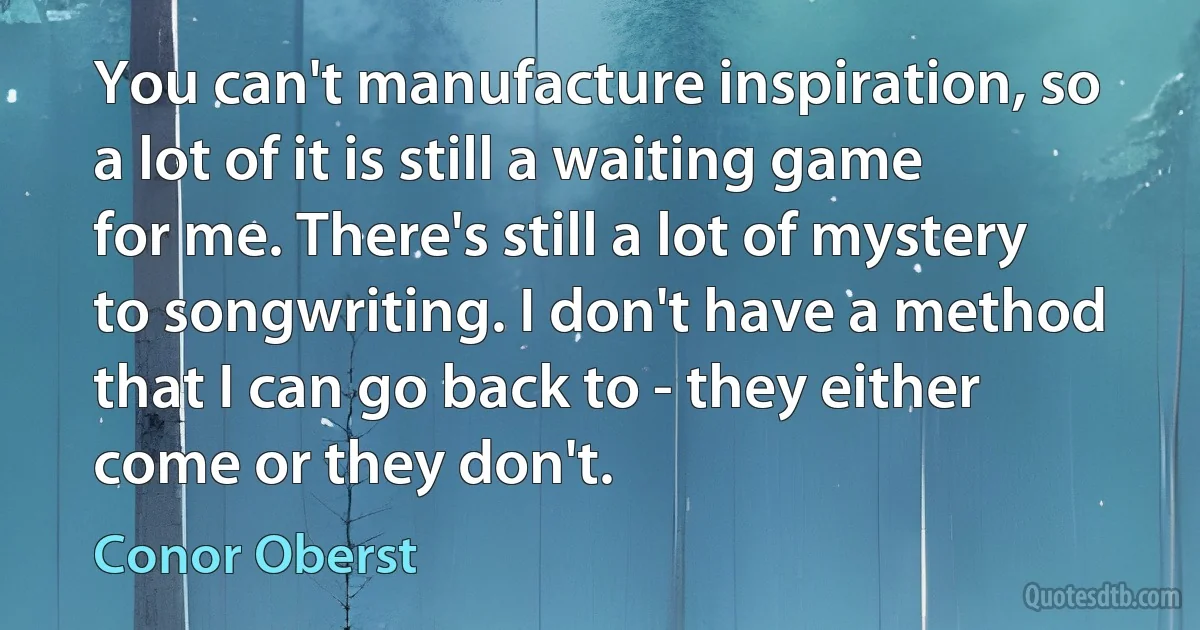 You can't manufacture inspiration, so a lot of it is still a waiting game for me. There's still a lot of mystery to songwriting. I don't have a method that I can go back to - they either come or they don't. (Conor Oberst)