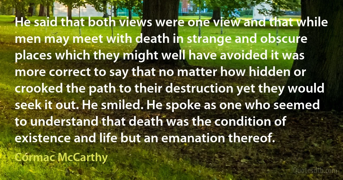 He said that both views were one view and that while men may meet with death in strange and obscure places which they might well have avoided it was more correct to say that no matter how hidden or crooked the path to their destruction yet they would seek it out. He smiled. He spoke as one who seemed to understand that death was the condition of existence and life but an emanation thereof. (Cormac McCarthy)