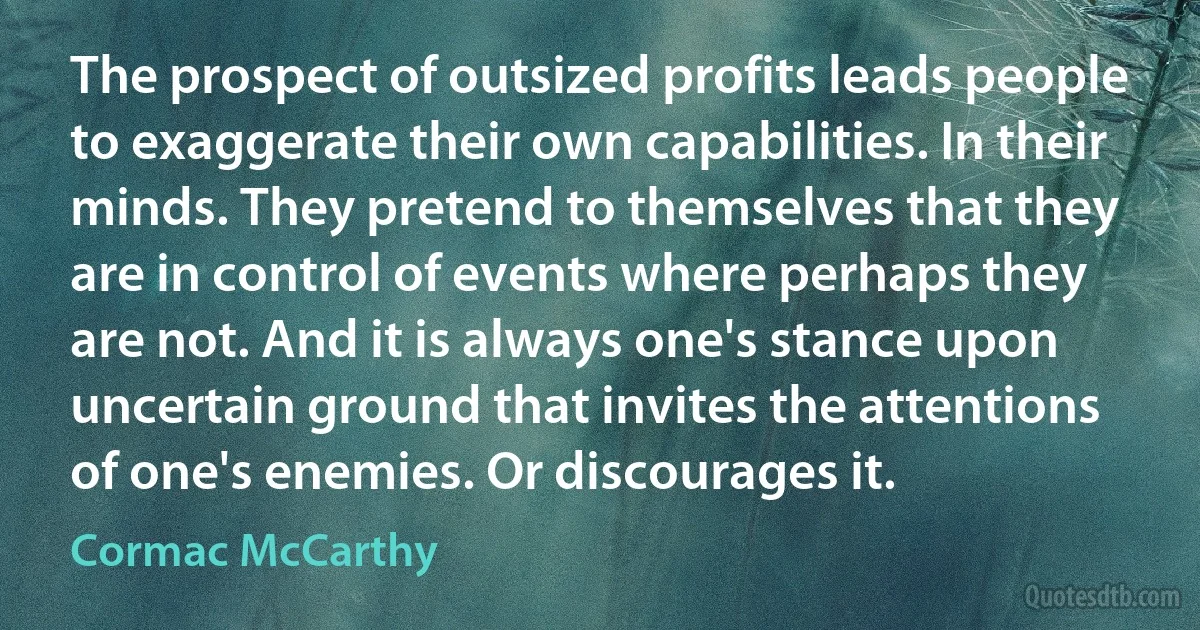 The prospect of outsized profits leads people to exaggerate their own capabilities. In their minds. They pretend to themselves that they are in control of events where perhaps they are not. And it is always one's stance upon uncertain ground that invites the attentions of one's enemies. Or discourages it. (Cormac McCarthy)