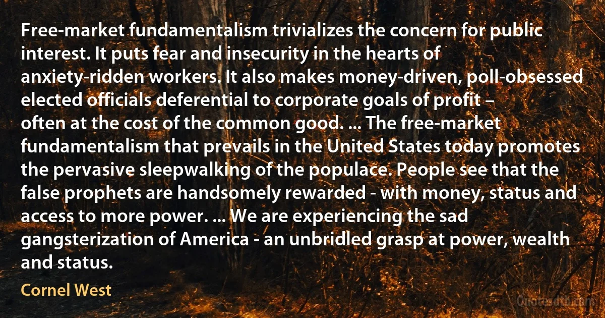 Free-market fundamentalism trivializes the concern for public interest. It puts fear and insecurity in the hearts of anxiety-ridden workers. It also makes money-driven, poll-obsessed elected officials deferential to corporate goals of profit – often at the cost of the common good. ... The free-market fundamentalism that prevails in the United States today promotes the pervasive sleepwalking of the populace. People see that the false prophets are handsomely rewarded - with money, status and access to more power. ... We are experiencing the sad gangsterization of America - an unbridled grasp at power, wealth and status. (Cornel West)