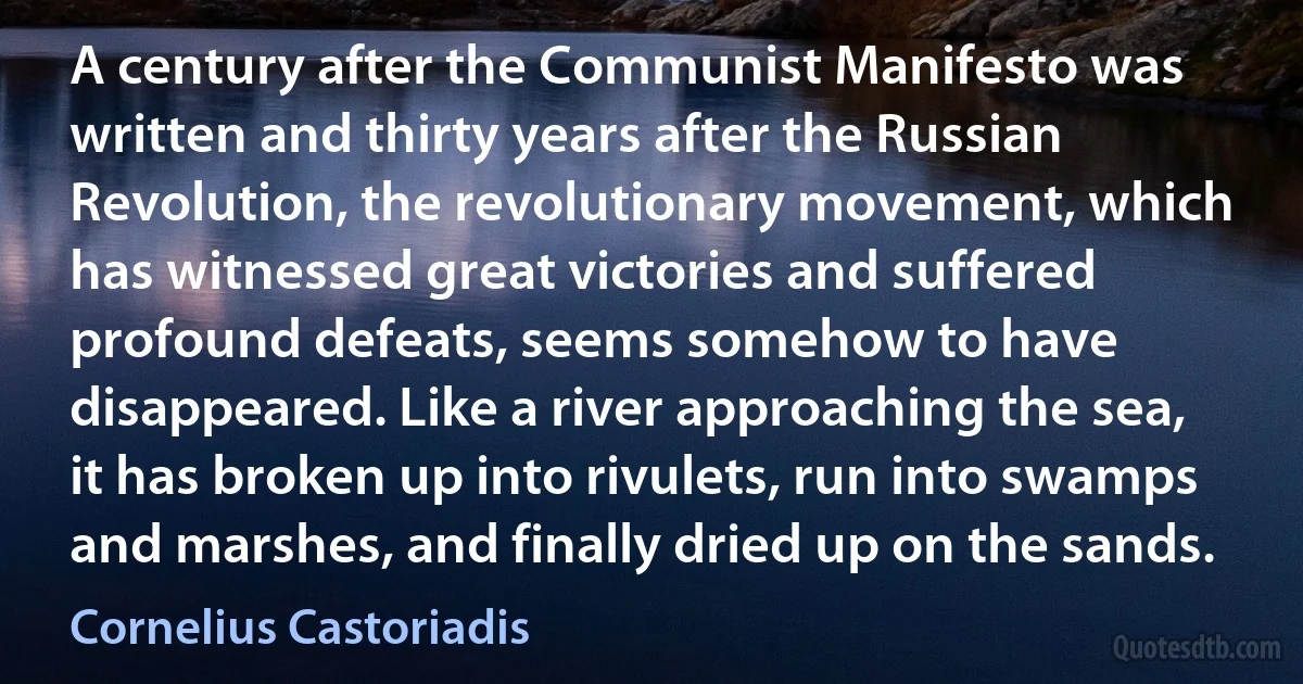 A century after the Communist Manifesto was written and thirty years after the Russian Revolution, the revolutionary movement, which has witnessed great victories and suffered profound defeats, seems somehow to have disappeared. Like a river approaching the sea, it has broken up into rivulets, run into swamps and marshes, and finally dried up on the sands. (Cornelius Castoriadis)