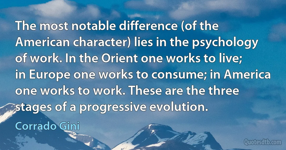 The most notable difference (of the American character) lies in the psychology of work. In the Orient one works to live; in Europe one works to consume; in America one works to work. These are the three stages of a progressive evolution. (Corrado Gini)