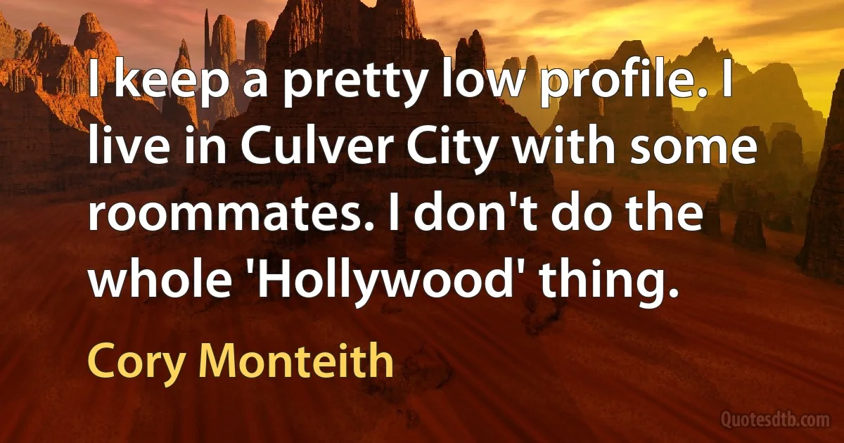 I keep a pretty low profile. I live in Culver City with some roommates. I don't do the whole 'Hollywood' thing. (Cory Monteith)