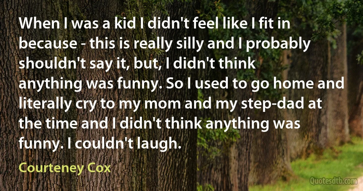 When I was a kid I didn't feel like I fit in because - this is really silly and I probably shouldn't say it, but, I didn't think anything was funny. So I used to go home and literally cry to my mom and my step-dad at the time and I didn't think anything was funny. I couldn't laugh. (Courteney Cox)