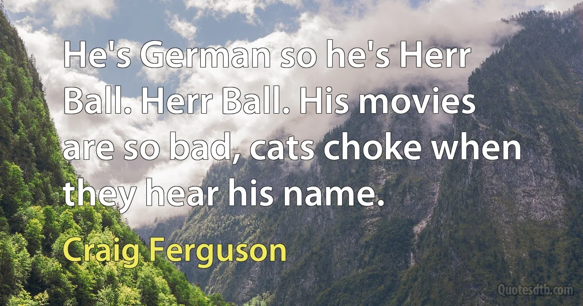 He's German so he's Herr Ball. Herr Ball. His movies are so bad, cats choke when they hear his name. (Craig Ferguson)