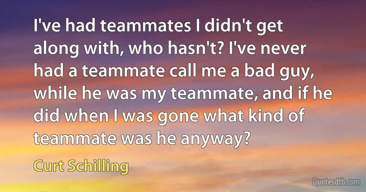 I've had teammates I didn't get along with, who hasn't? I've never had a teammate call me a bad guy, while he was my teammate, and if he did when I was gone what kind of teammate was he anyway? (Curt Schilling)