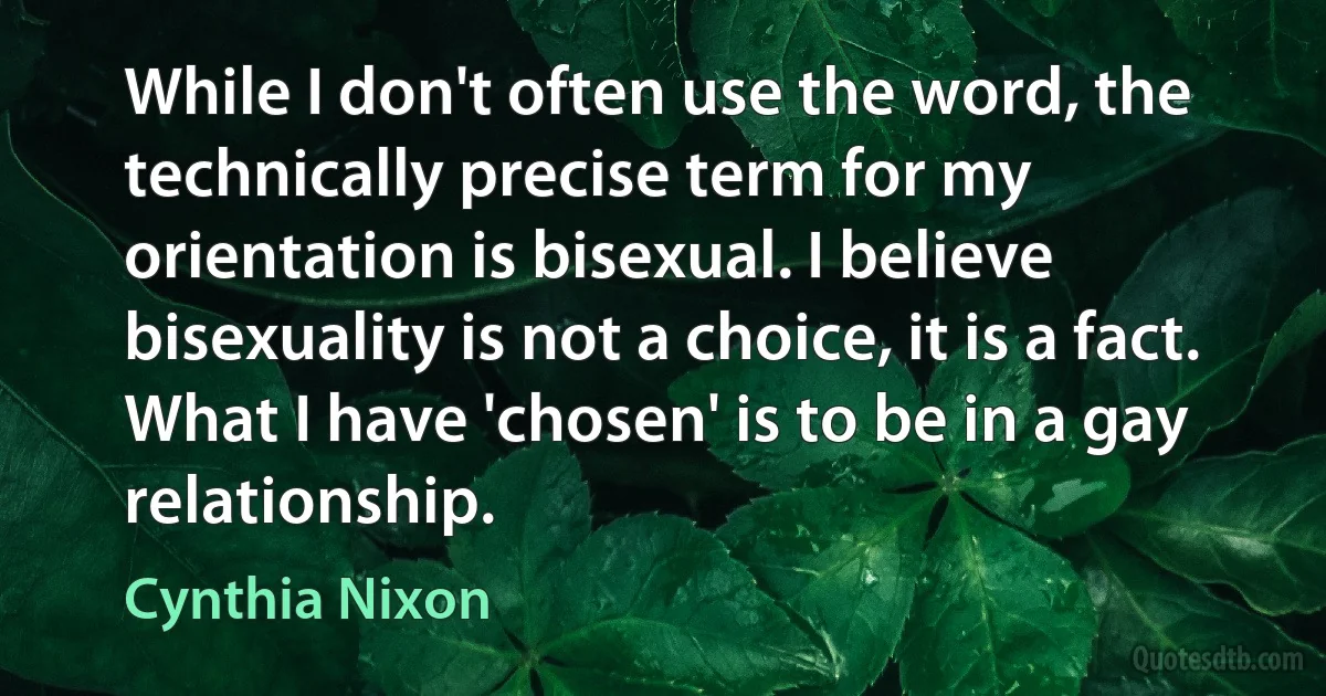 While I don't often use the word, the technically precise term for my orientation is bisexual. I believe bisexuality is not a choice, it is a fact. What I have 'chosen' is to be in a gay relationship. (Cynthia Nixon)