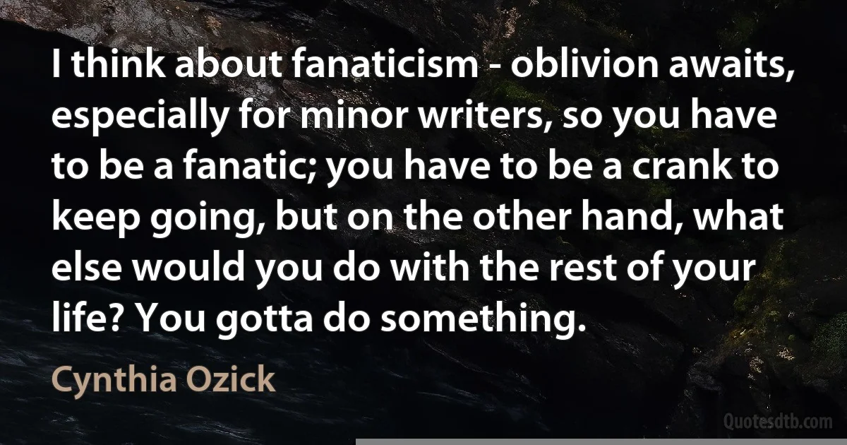 I think about fanaticism - oblivion awaits, especially for minor writers, so you have to be a fanatic; you have to be a crank to keep going, but on the other hand, what else would you do with the rest of your life? You gotta do something. (Cynthia Ozick)