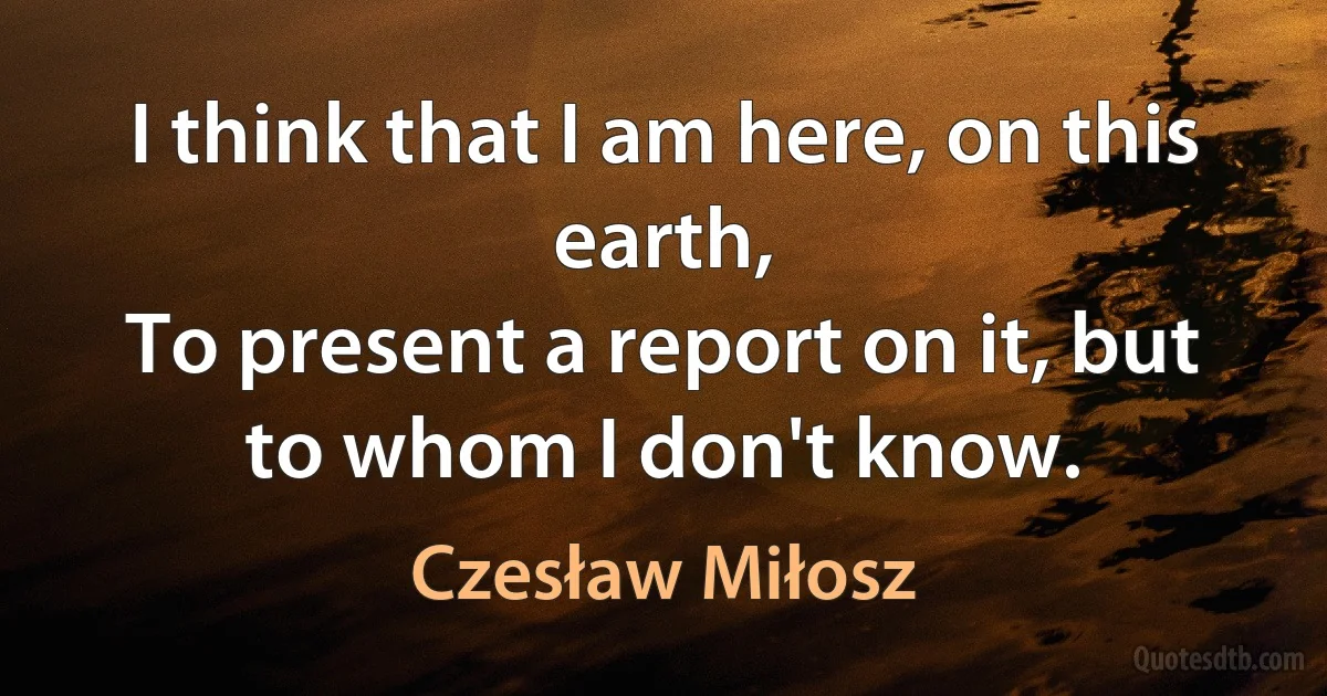 I think that I am here, on this earth,
To present a report on it, but to whom I don't know. (Czesław Miłosz)