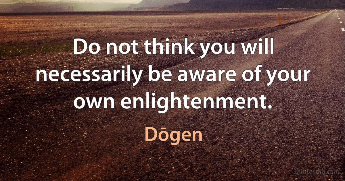 Do not think you will necessarily be aware of your own enlightenment. (Dōgen)