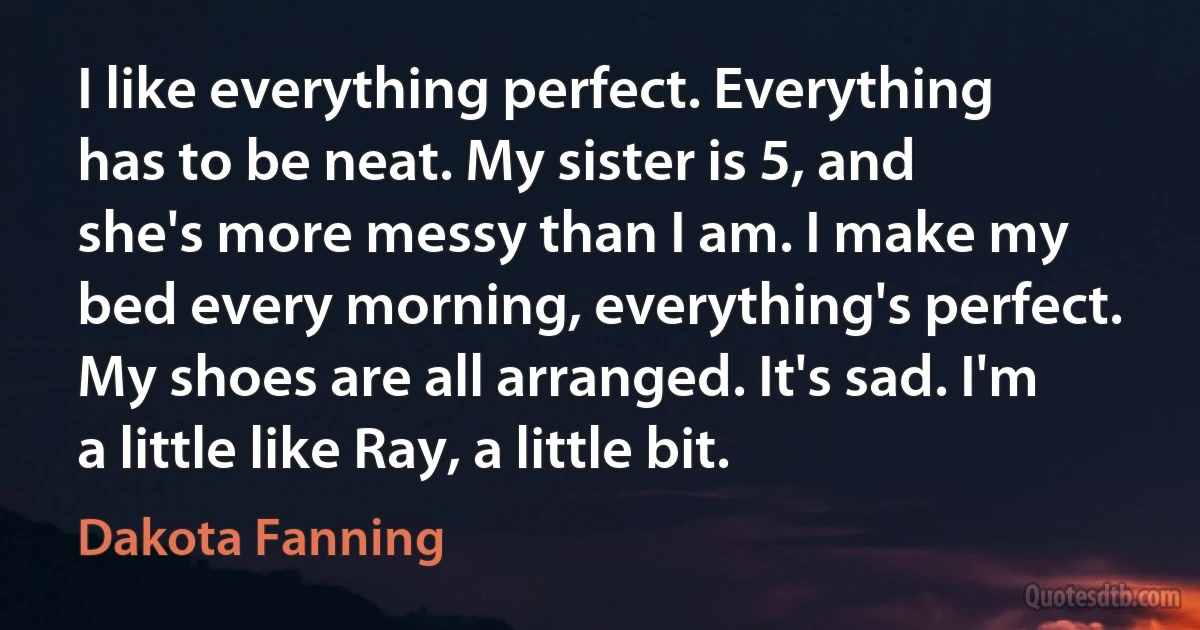 I like everything perfect. Everything has to be neat. My sister is 5, and she's more messy than I am. I make my bed every morning, everything's perfect. My shoes are all arranged. It's sad. I'm a little like Ray, a little bit. (Dakota Fanning)