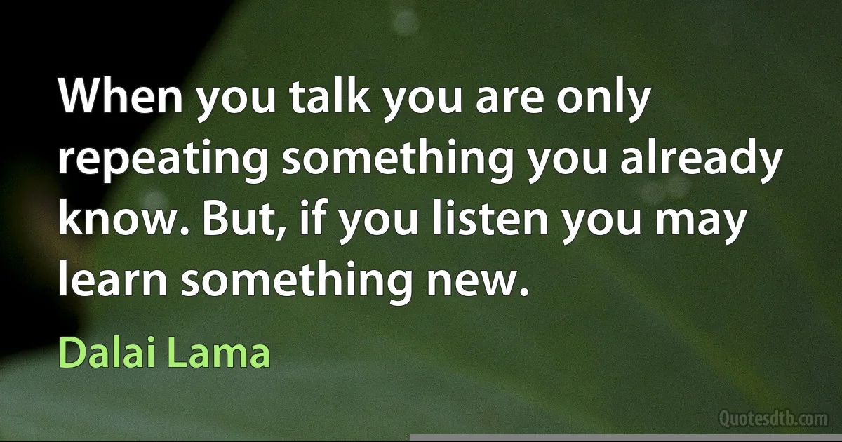 When you talk you are only repeating something you already know. But, if you listen you may learn something new. (Dalai Lama)