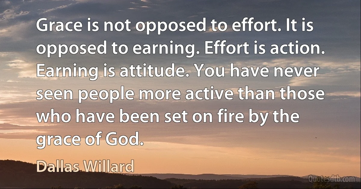 Grace is not opposed to effort. It is opposed to earning. Effort is action. Earning is attitude. You have never seen people more active than those who have been set on fire by the grace of God. (Dallas Willard)