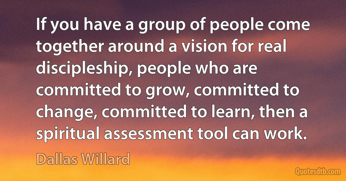 If you have a group of people come together around a vision for real discipleship, people who are committed to grow, committed to change, committed to learn, then a spiritual assessment tool can work. (Dallas Willard)