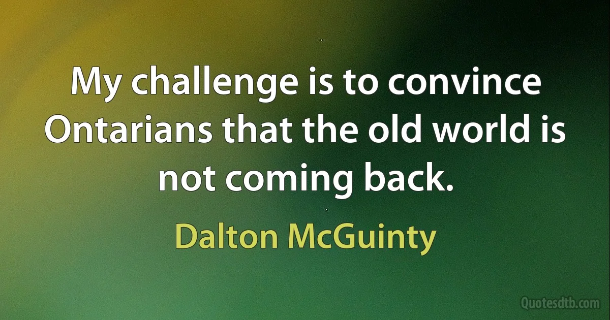 My challenge is to convince Ontarians that the old world is not coming back. (Dalton McGuinty)