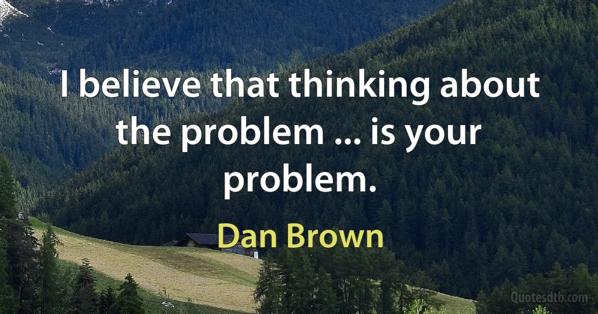 I believe that thinking about the problem ... is your problem. (Dan Brown)