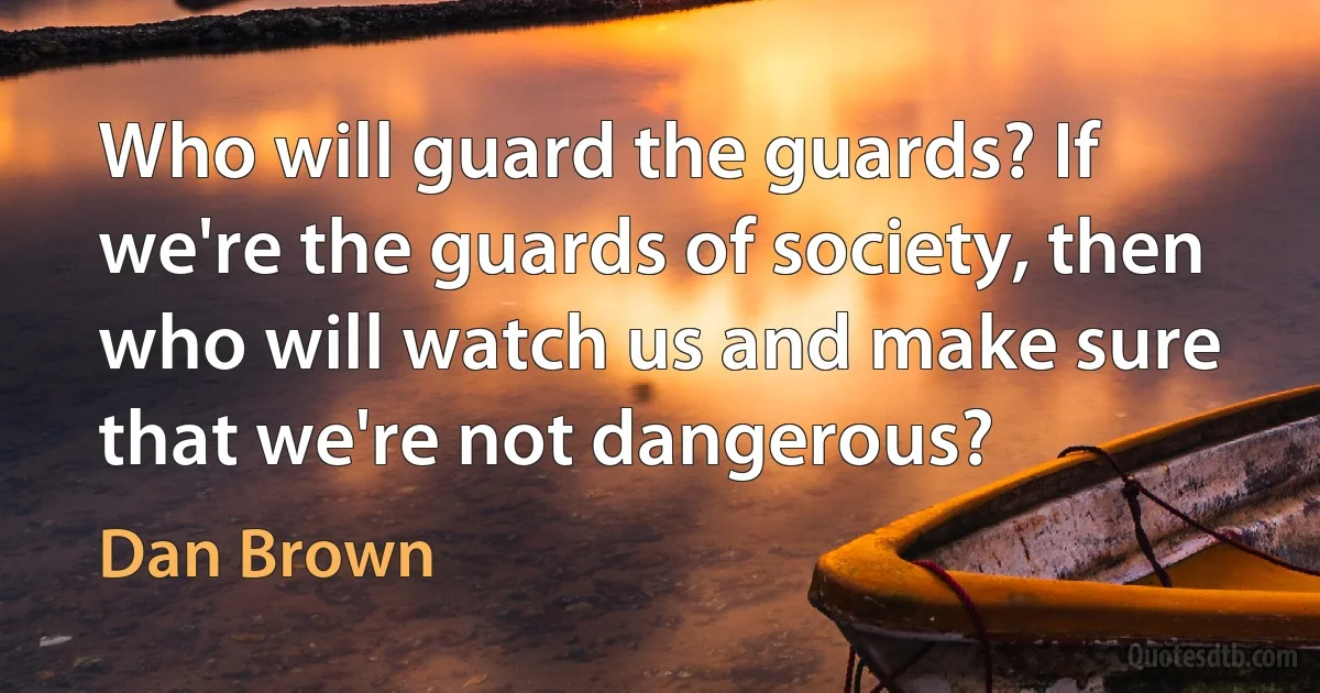 Who will guard the guards? If we're the guards of society, then who will watch us and make sure that we're not dangerous? (Dan Brown)