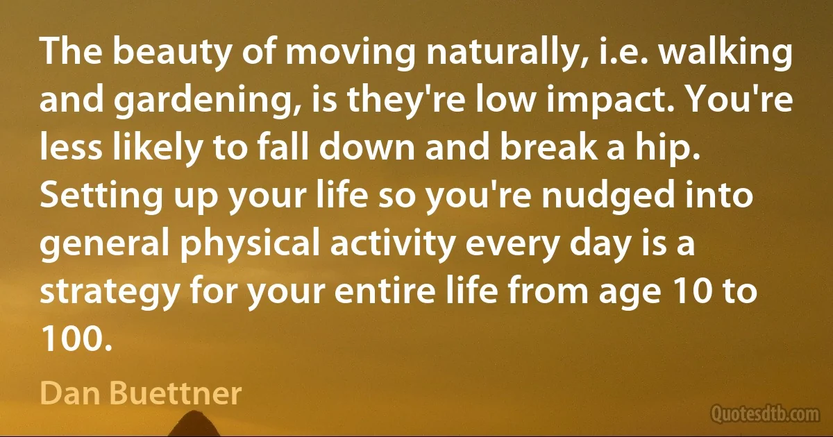 The beauty of moving naturally, i.e. walking and gardening, is they're low impact. You're less likely to fall down and break a hip. Setting up your life so you're nudged into general physical activity every day is a strategy for your entire life from age 10 to 100. (Dan Buettner)