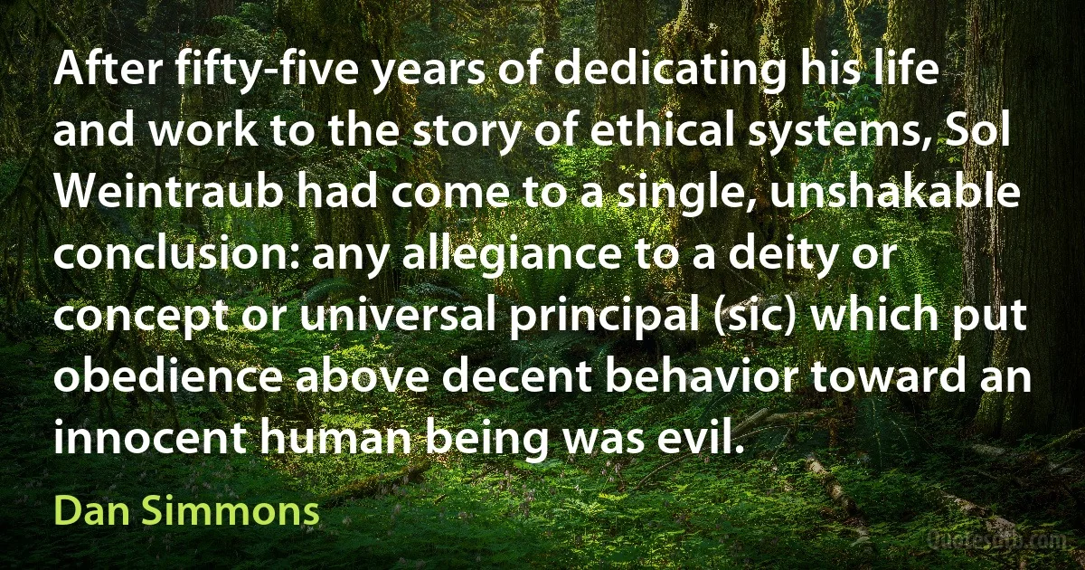 After fifty-five years of dedicating his life and work to the story of ethical systems, Sol Weintraub had come to a single, unshakable conclusion: any allegiance to a deity or concept or universal principal (sic) which put obedience above decent behavior toward an innocent human being was evil. (Dan Simmons)