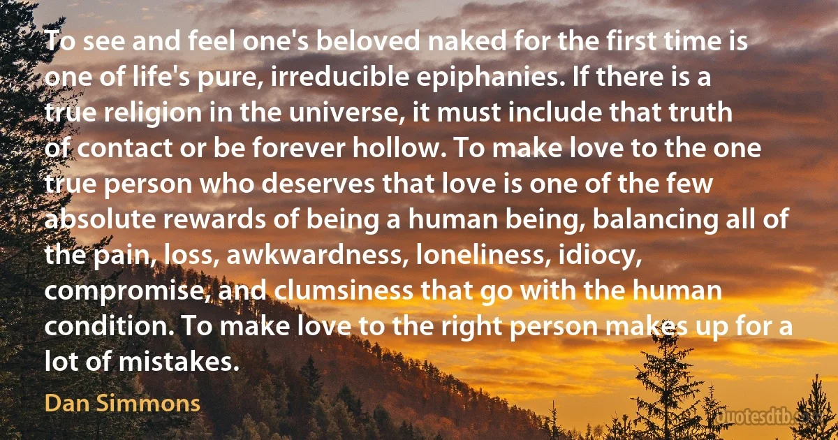 To see and feel one's beloved naked for the first time is one of life's pure, irreducible epiphanies. If there is a true religion in the universe, it must include that truth of contact or be forever hollow. To make love to the one true person who deserves that love is one of the few absolute rewards of being a human being, balancing all of the pain, loss, awkwardness, loneliness, idiocy, compromise, and clumsiness that go with the human condition. To make love to the right person makes up for a lot of mistakes. (Dan Simmons)