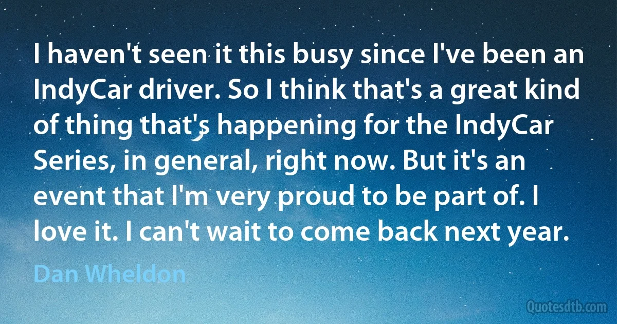 I haven't seen it this busy since I've been an IndyCar driver. So I think that's a great kind of thing that's happening for the IndyCar Series, in general, right now. But it's an event that I'm very proud to be part of. I love it. I can't wait to come back next year. (Dan Wheldon)