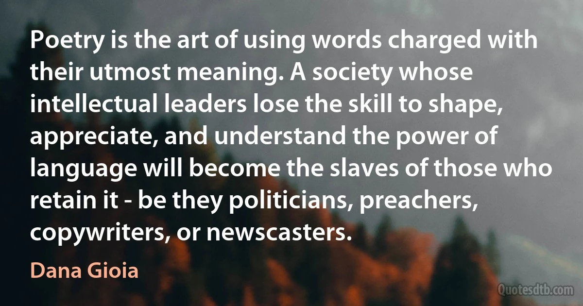 Poetry is the art of using words charged with their utmost meaning. A society whose intellectual leaders lose the skill to shape, appreciate, and understand the power of language will become the slaves of those who retain it - be they politicians, preachers, copywriters, or newscasters. (Dana Gioia)