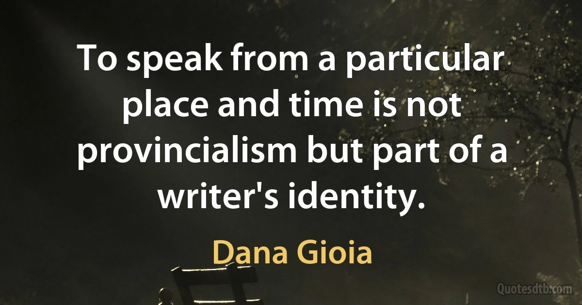 To speak from a particular place and time is not provincialism but part of a writer's identity. (Dana Gioia)