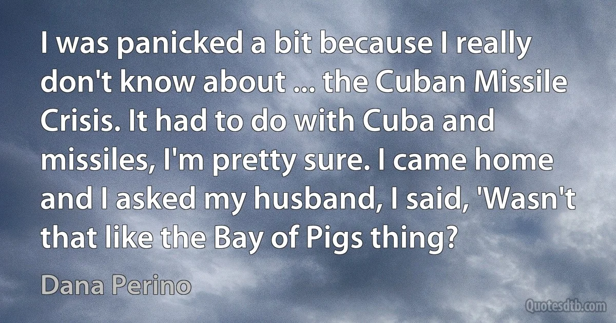 I was panicked a bit because I really don't know about ... the Cuban Missile Crisis. It had to do with Cuba and missiles, I'm pretty sure. I came home and I asked my husband, I said, 'Wasn't that like the Bay of Pigs thing? (Dana Perino)