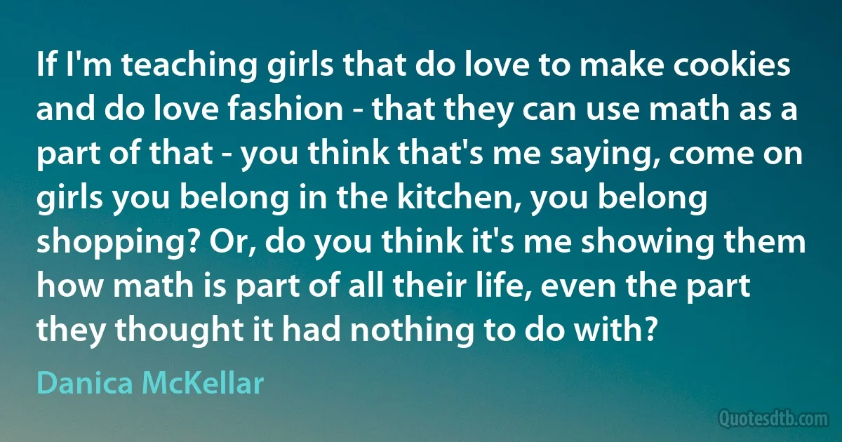 If I'm teaching girls that do love to make cookies and do love fashion - that they can use math as a part of that - you think that's me saying, come on girls you belong in the kitchen, you belong shopping? Or, do you think it's me showing them how math is part of all their life, even the part they thought it had nothing to do with? (Danica McKellar)