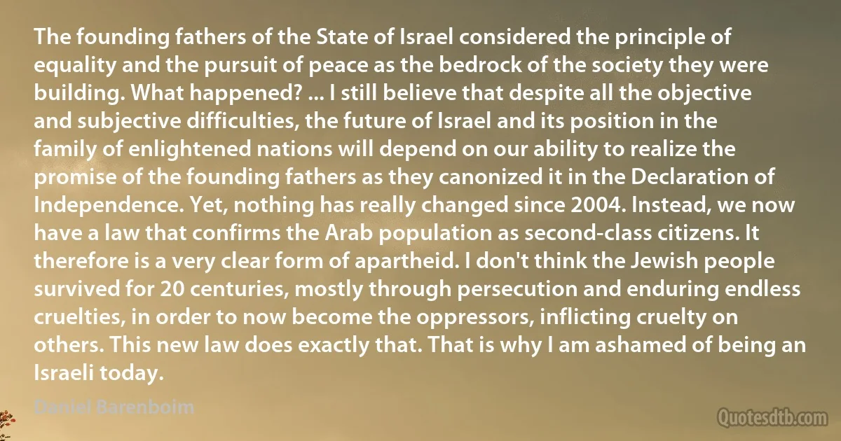 The founding fathers of the State of Israel considered the principle of equality and the pursuit of peace as the bedrock of the society they were building. What happened? ... I still believe that despite all the objective and subjective difficulties, the future of Israel and its position in the family of enlightened nations will depend on our ability to realize the promise of the founding fathers as they canonized it in the Declaration of Independence. Yet, nothing has really changed since 2004. Instead, we now have a law that confirms the Arab population as second-class citizens. It therefore is a very clear form of apartheid. I don't think the Jewish people survived for 20 centuries, mostly through persecution and enduring endless cruelties, in order to now become the oppressors, inflicting cruelty on others. This new law does exactly that. That is why I am ashamed of being an Israeli today. (Daniel Barenboim)