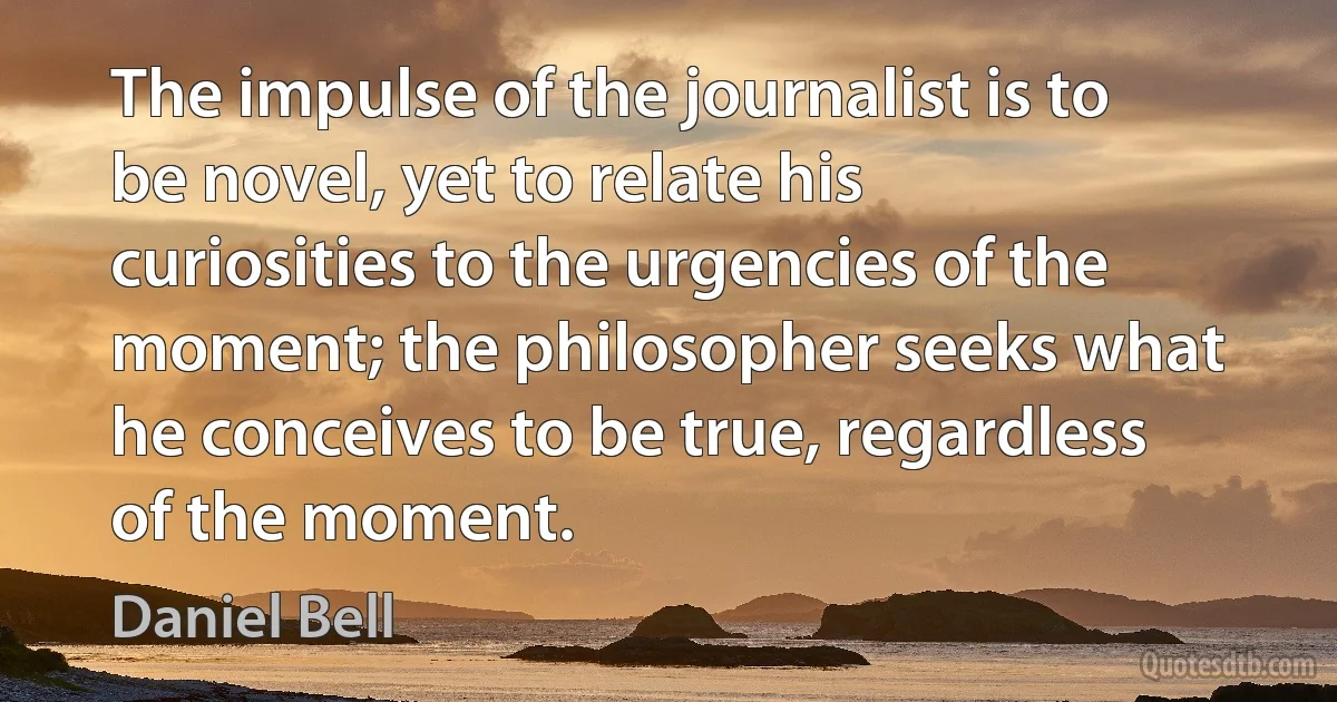 The impulse of the journalist is to be novel, yet to relate his curiosities to the urgencies of the moment; the philosopher seeks what he conceives to be true, regardless of the moment. (Daniel Bell)