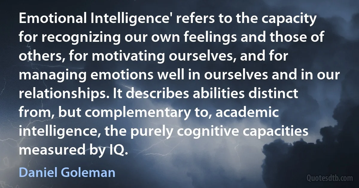 Emotional Intelligence' refers to the capacity for recognizing our own feelings and those of others, for motivating ourselves, and for managing emotions well in ourselves and in our relationships. It describes abilities distinct from, but complementary to, academic intelligence, the purely cognitive capacities measured by IQ. (Daniel Goleman)