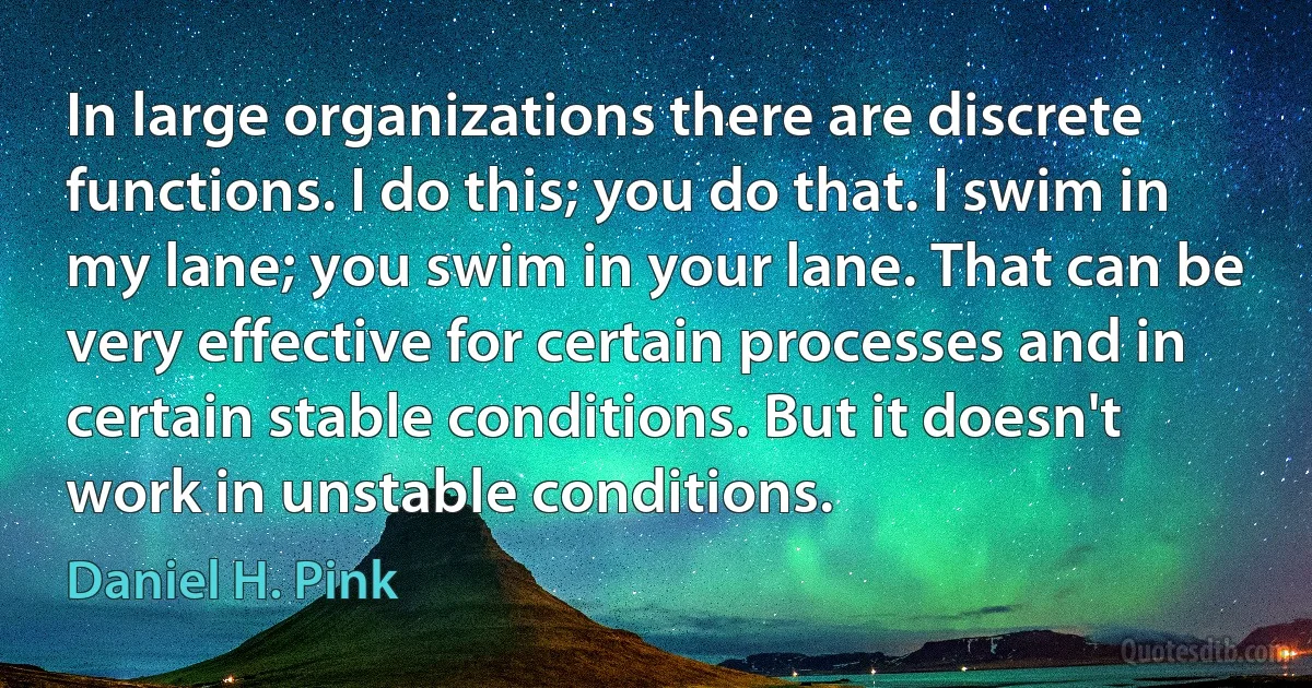 In large organizations there are discrete functions. I do this; you do that. I swim in my lane; you swim in your lane. That can be very effective for certain processes and in certain stable conditions. But it doesn't work in unstable conditions. (Daniel H. Pink)