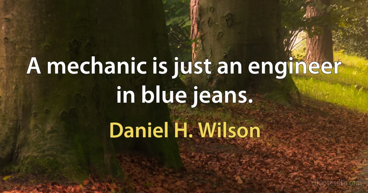 A mechanic is just an engineer in blue jeans. (Daniel H. Wilson)