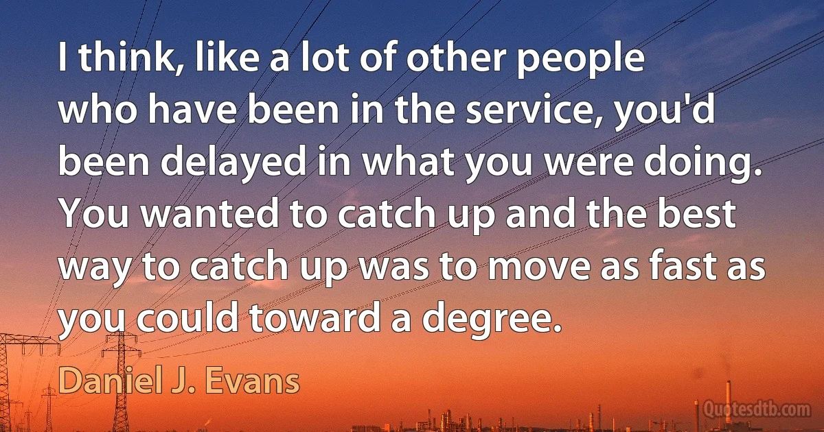 I think, like a lot of other people who have been in the service, you'd been delayed in what you were doing. You wanted to catch up and the best way to catch up was to move as fast as you could toward a degree. (Daniel J. Evans)