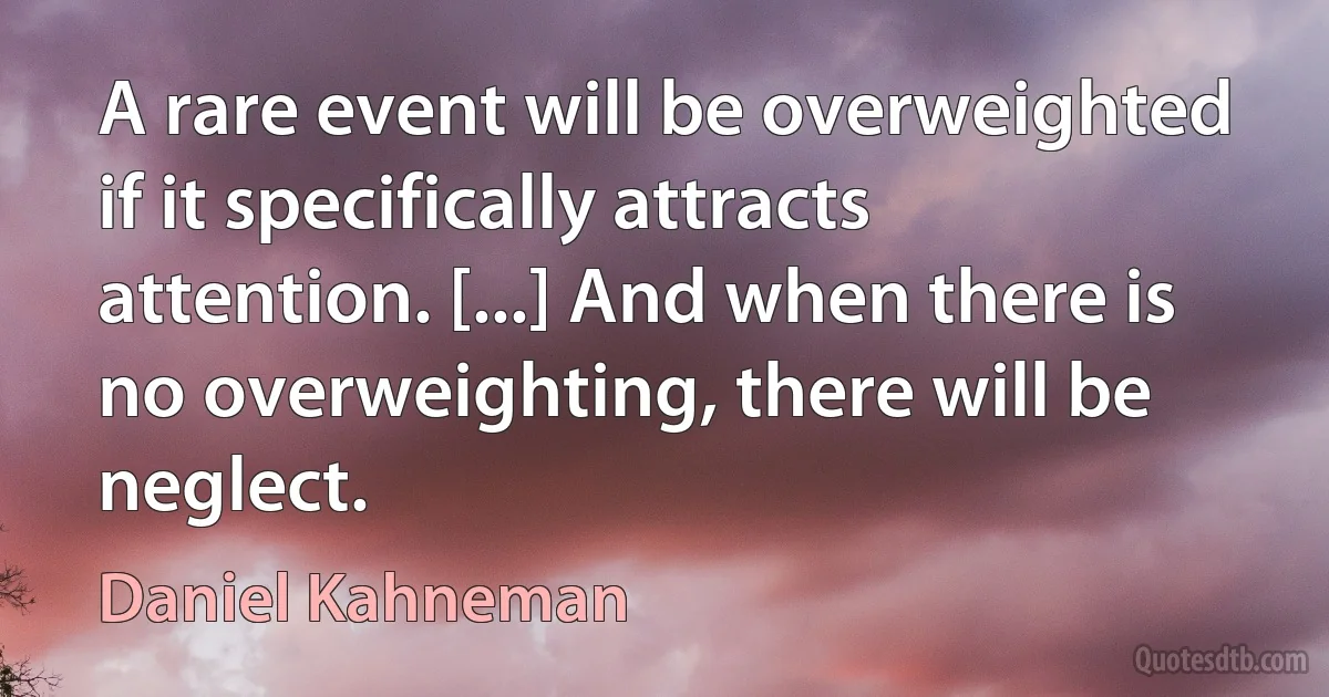 A rare event will be overweighted if it specifically attracts attention. [...] And when there is no overweighting, there will be neglect. (Daniel Kahneman)