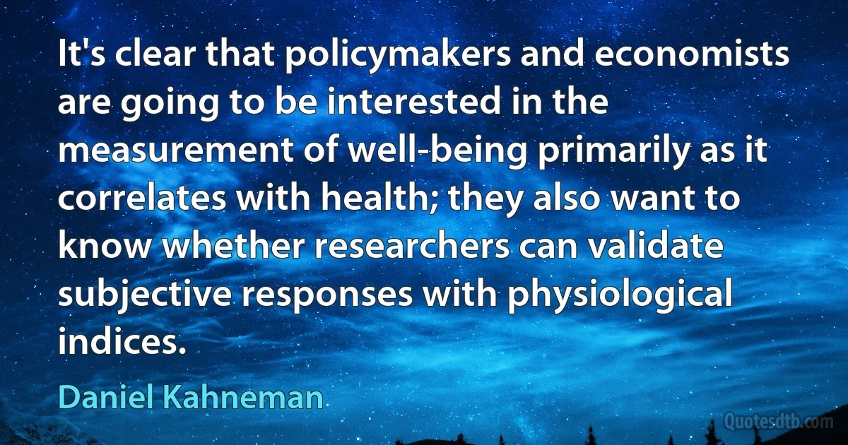 It's clear that policymakers and economists are going to be interested in the measurement of well-being primarily as it correlates with health; they also want to know whether researchers can validate subjective responses with physiological indices. (Daniel Kahneman)