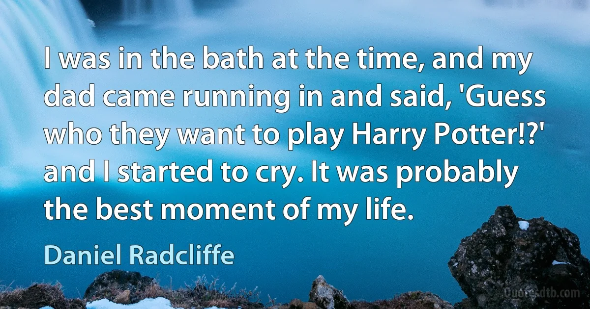 I was in the bath at the time, and my dad came running in and said, 'Guess who they want to play Harry Potter!?' and I started to cry. It was probably the best moment of my life. (Daniel Radcliffe)