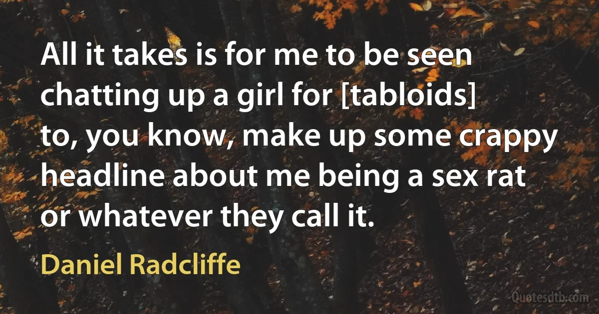 All it takes is for me to be seen chatting up a girl for [tabloids] to, you know, make up some crappy headline about me being a sex rat or whatever they call it. (Daniel Radcliffe)