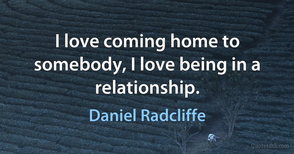 I love coming home to somebody, I love being in a relationship. (Daniel Radcliffe)