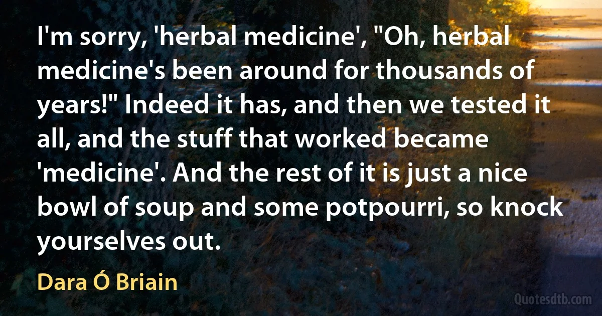 I'm sorry, 'herbal medicine', "Oh, herbal medicine's been around for thousands of years!" Indeed it has, and then we tested it all, and the stuff that worked became 'medicine'. And the rest of it is just a nice bowl of soup and some potpourri, so knock yourselves out. (Dara Ó Briain)