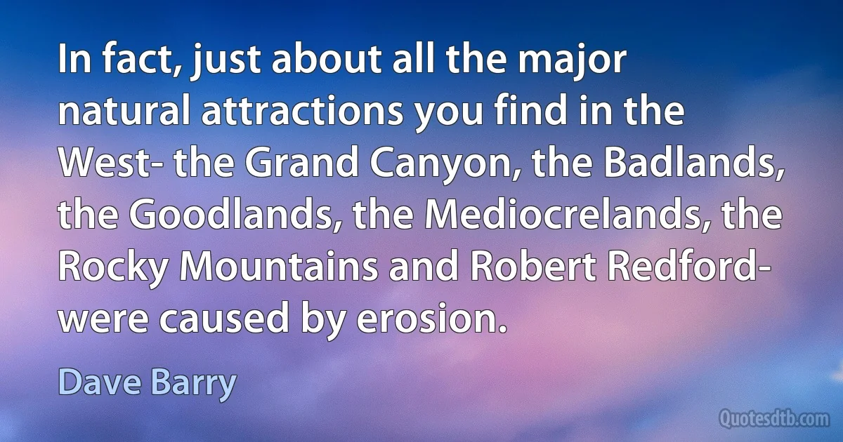 In fact, just about all the major natural attractions you find in the West- the Grand Canyon, the Badlands, the Goodlands, the Mediocrelands, the Rocky Mountains and Robert Redford- were caused by erosion. (Dave Barry)