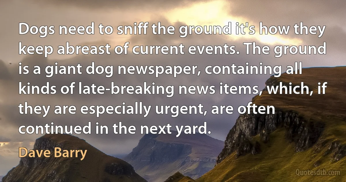 Dogs need to sniff the ground it's how they keep abreast of current events. The ground is a giant dog newspaper, containing all kinds of late-breaking news items, which, if they are especially urgent, are often continued in the next yard. (Dave Barry)