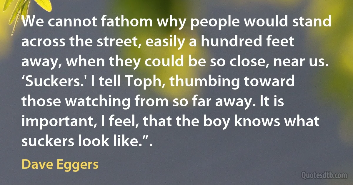 We cannot fathom why people would stand across the street, easily a hundred feet away, when they could be so close, near us.
‘Suckers.' I tell Toph, thumbing toward those watching from so far away. It is important, I feel, that the boy knows what suckers look like.”. (Dave Eggers)