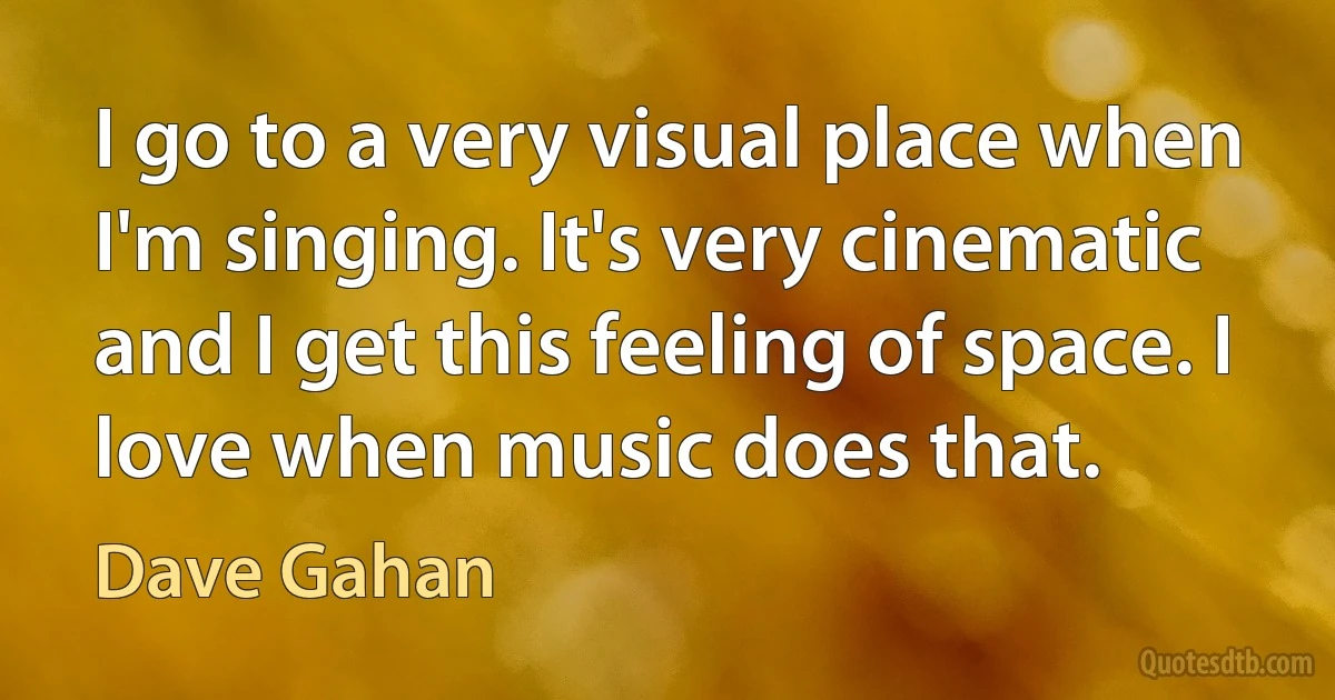 I go to a very visual place when I'm singing. It's very cinematic and I get this feeling of space. I love when music does that. (Dave Gahan)