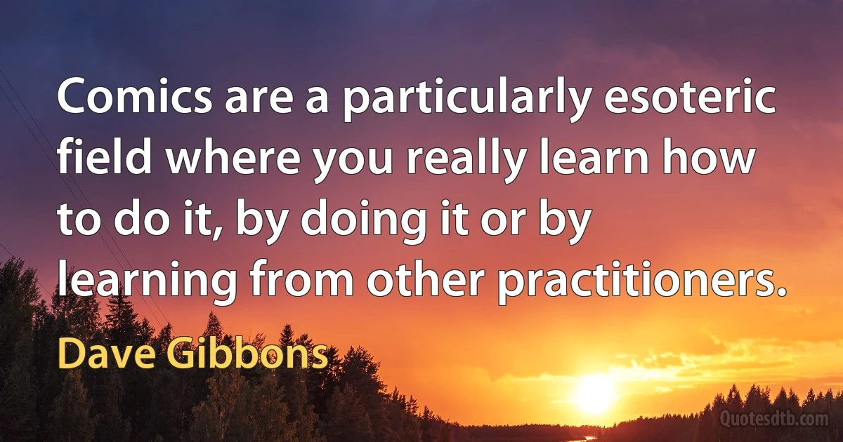 Comics are a particularly esoteric field where you really learn how to do it, by doing it or by learning from other practitioners. (Dave Gibbons)